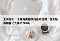 上海徐汇一个月内离婚预约基本抢完「徐汇区离婚登记处预约2020」