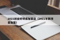 2021创业好项目加盟店（2021年新项目加盟）