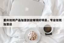 重庆祛斑产品加盟创业赚钱好项目，专业祛斑加盟店